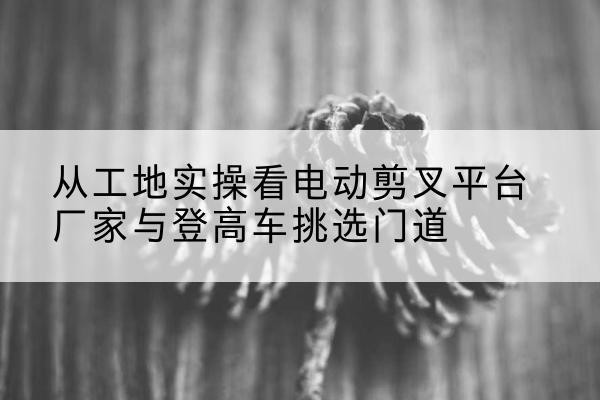 薛城电动剪叉升降平台厂家-从工地实操看电动剪叉平台厂家与登高车挑选门道