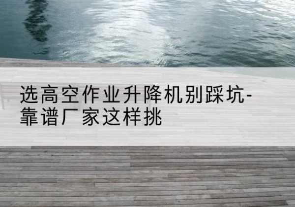 薛城剪叉式升降机厂家-选高空作业升降机别踩坑-靠谱厂家这样挑