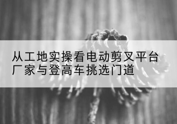 薛城电动剪叉升降平台厂家-从工地实操看电动剪叉平台厂家与登高车挑选门道